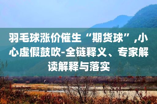 羽毛球漲價(jià)催生“期貨球”,小心虛假鼓吹-全鏈釋義、專家解讀解釋與落實(shí)