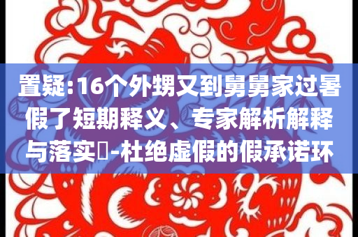 置疑:16個(gè)外甥又到舅舅家過(guò)暑假了短期釋義、專家解析解釋與落實(shí)?-杜絕虛假的假承諾環(huán)