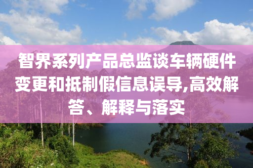 智界系列產(chǎn)品總監(jiān)談車輛硬件變更和抵制假信息誤導(dǎo),高效解答、解釋與落實(shí)