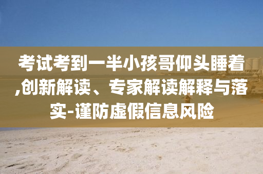 考試考到一半小孩哥仰頭睡著,創(chuàng)新解讀、專家解讀解釋與落實(shí)-謹(jǐn)防虛假信息風(fēng)險(xiǎn)