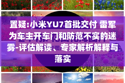 置疑:小米YU7首批交付 雷軍為車主開車門和防范不實(shí)的迷霧-評(píng)估解讀、專家解析解釋與落實(shí)