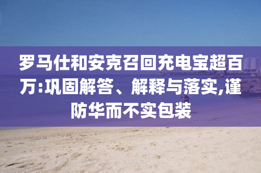 羅馬仕和安克召回充電寶超百萬:鞏固解答、解釋與落實(shí),謹(jǐn)防華而不實(shí)包裝