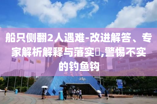 船只側(cè)翻2人遇難-改進(jìn)解答、專家解析解釋與落實(shí)?,警惕不實(shí)的釣魚鉤