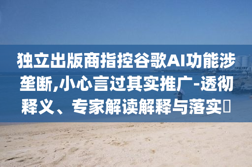 獨(dú)立出版商指控谷歌AI功能涉壟斷,小心言過其實(shí)推廣-透徹釋義、專家解讀解釋與落實(shí)?