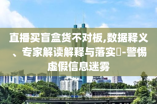 直播買盲盒貨不對板,數(shù)據(jù)釋義、專家解讀解釋與落實(shí)?-警惕虛假信息迷霧