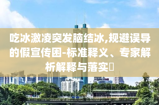 吃冰激凌突發(fā)腦結(jié)冰,規(guī)避誤導的假宣傳困-標準釋義、專家解析解釋與落實?