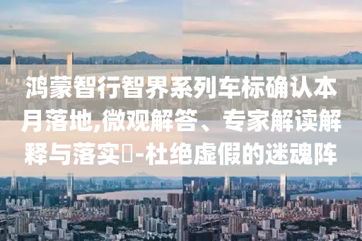 鴻蒙智行智界系列車標(biāo)確認(rèn)本月落地,微觀解答、專家解讀解釋與落實(shí)?-杜絕虛假的迷魂陣