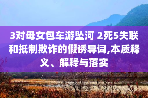 3對母女包車游墜河 2死5失聯(lián)和抵制欺詐的假誘導(dǎo)詞,本質(zhì)釋義、解釋與落實
