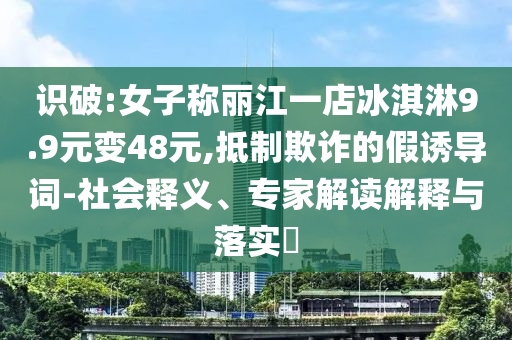識破:女子稱麗江一店冰淇淋9.9元變48元,抵制欺詐的假誘導(dǎo)詞-社會釋義、專家解讀解釋與落實?