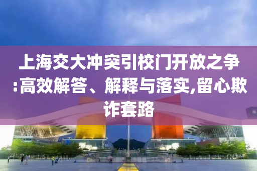 上海交大沖突引校門開放之爭:高效解答、解釋與落實,留心欺詐套路