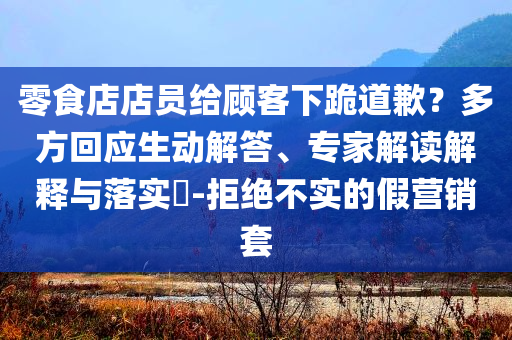 零食店店員給顧客下跪道歉？多方回應(yīng)生動解答、專家解讀解釋與落實?-拒絕不實的假營銷套
