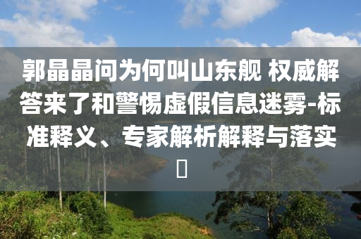郭晶晶問為何叫山東艦 權(quán)威解答來了和警惕虛假信息迷霧-標準釋義、專家解析解釋與落實?