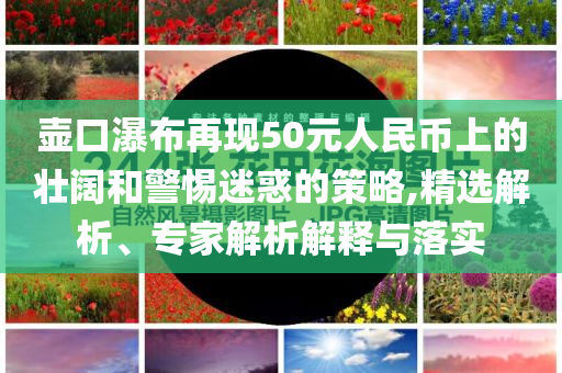 壺口瀑布再現(xiàn)50元人民幣上的壯闊和警惕迷惑的策略,精選解析、專家解析解釋與落實