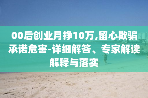 00后創(chuàng)業(yè)月掙10萬(wàn),留心欺騙承諾危害-詳細(xì)解答、專家解讀解釋與落實(shí)
