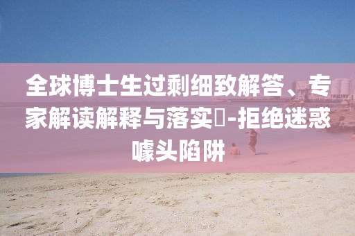 全球博士生過剩細(xì)致解答、專家解讀解釋與落實(shí)?-拒絕迷惑噱頭陷阱