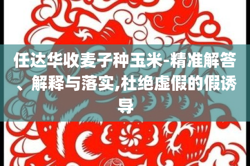 任達(dá)華收麥子種玉米-精準(zhǔn)解答、解釋與落實(shí),杜絕虛假的假誘導(dǎo)