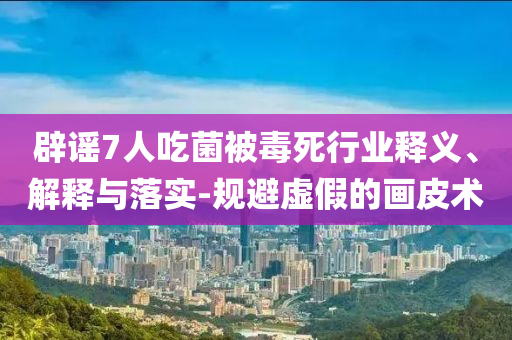 辟謠7人吃菌被毒死行業(yè)釋義、解釋與落實-規(guī)避虛假的畫皮術(shù)