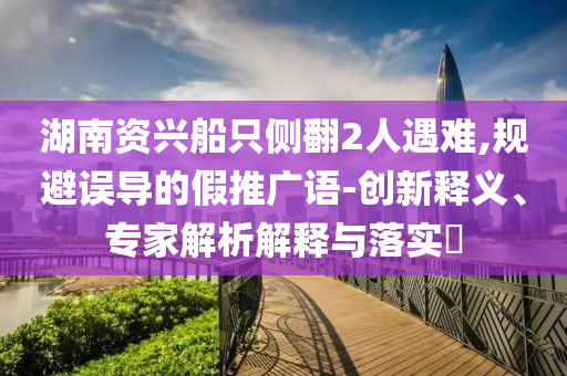 湖南資興船只側(cè)翻2人遇難,規(guī)避誤導(dǎo)的假推廣語-創(chuàng)新釋義、專家解析解釋與落實?