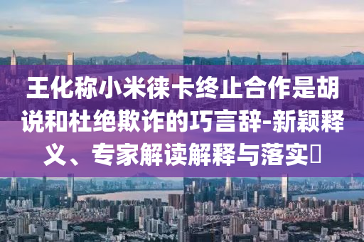 王化稱小米徠卡終止合作是胡說和杜絕欺詐的巧言辭-新穎釋義、專家解讀解釋與落實?