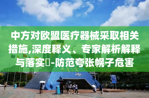 中方對歐盟醫(yī)療器械采取相關(guān)措施,深度釋義、專家解析解釋與落實(shí)?-防范夸張幌子危害
