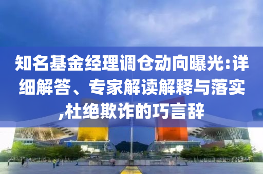 知名基金經(jīng)理調(diào)倉動向曝光:詳細解答、專家解讀解釋與落實,杜絕欺詐的巧言辭