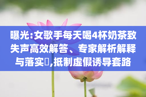 曝光:女歌手每天喝4杯奶茶致失聲高效解答、專家解析解釋與落實(shí)?,抵制虛假誘導(dǎo)套路