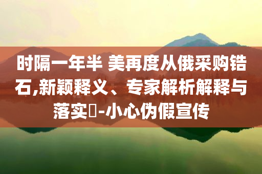 時(shí)隔一年半 美再度從俄采購鋯石,新穎釋義、專家解析解釋與落實(shí)?-小心偽假宣傳
