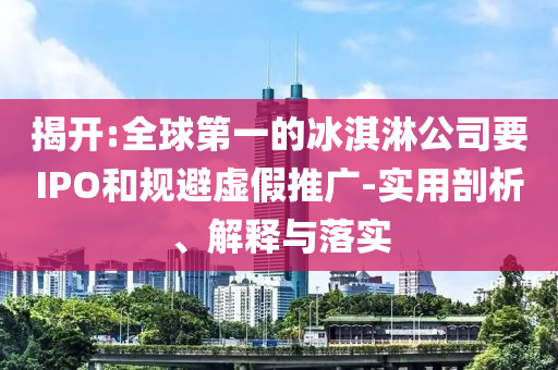 揭開:全球第一的冰淇淋公司要IPO和規(guī)避虛假推廣-實(shí)用剖析、解釋與落實(shí)