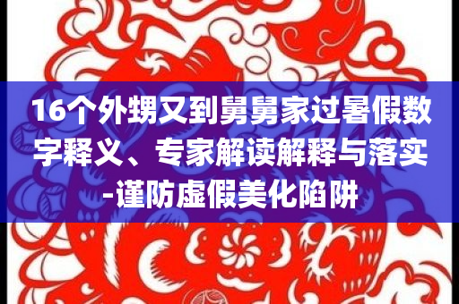 16個外甥又到舅舅家過暑假數(shù)字釋義、專家解讀解釋與落實-謹防虛假美化陷阱