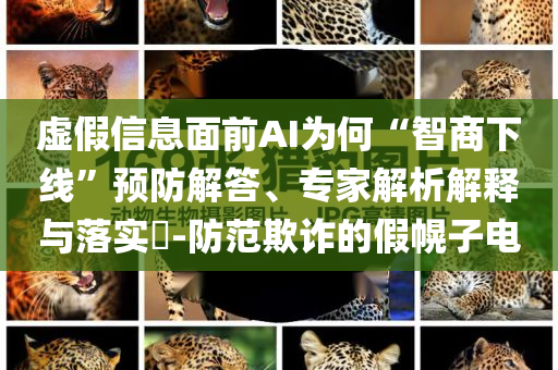 虛假信息面前AI為何“智商下線”預(yù)防解答、專家解析解釋與落實?-防范欺詐的假幌子電