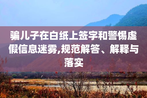 騙兒子在白紙上簽字和警惕虛假信息迷霧,規(guī)范解答、解釋與落實