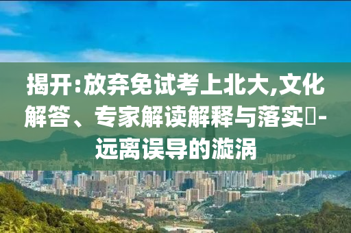 揭開:放棄免試考上北大,文化解答、專家解讀解釋與落實?-遠(yuǎn)離誤導(dǎo)的漩渦