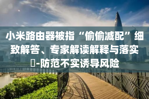 小米路由器被指“偷偷減配”細致解答、專家解讀解釋與落實?-防范不實誘導風險