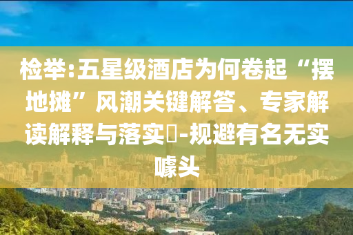 檢舉:五星級(jí)酒店為何卷起“擺地?cái)偂憋L(fēng)潮關(guān)鍵解答、專家解讀解釋與落實(shí)?-規(guī)避有名無實(shí)噱頭