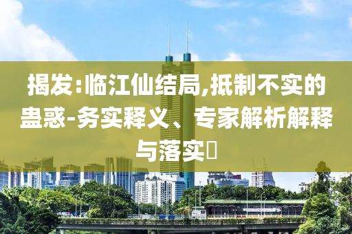 揭發(fā):臨江仙結(jié)局,抵制不實(shí)的蠱惑-務(wù)實(shí)釋義、專家解析解釋與落實(shí)?