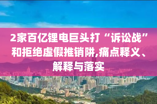 2家百億鋰電巨頭打“訴訟戰(zhàn)”和拒絕虛假推銷阱,痛點釋義、解釋與落實