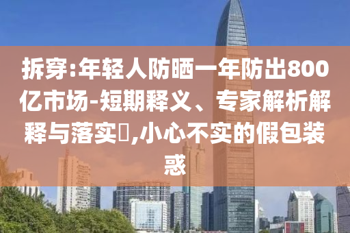 拆穿:年輕人防曬一年防出800億市場(chǎng)-短期釋義、專家解析解釋與落實(shí)?,小心不實(shí)的假包裝惑