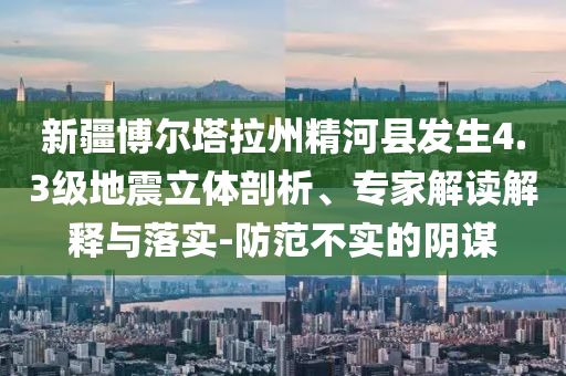 新疆博爾塔拉州精河縣發(fā)生4.3級(jí)地震立體剖析、專家解讀解釋與落實(shí)-防范不實(shí)的陰謀
