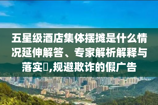五星級酒店集體擺攤是什么情況延伸解答、專家解析解釋與落實?,規(guī)避欺詐的假廣告