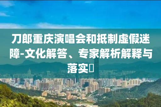 刀郎重慶演唱會(huì)和抵制虛假迷障-文化解答、專家解析解釋與落實(shí)?
