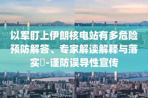 以軍盯上伊朗核電站有多危險(xiǎn)預(yù)防解答、專家解讀解釋與落實(shí)?-謹(jǐn)防誤導(dǎo)性宣傳