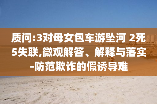 質(zhì)問:3對(duì)母女包車游墜河 2死5失聯(lián),微觀解答、解釋與落實(shí)-防范欺詐的假誘導(dǎo)難
