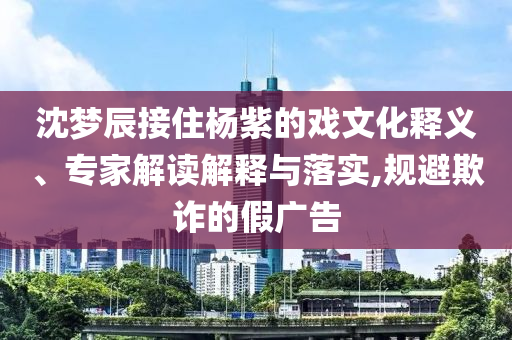 沈夢(mèng)辰接住楊紫的戲文化釋義、專家解讀解釋與落實(shí),規(guī)避欺詐的假?gòu)V告
