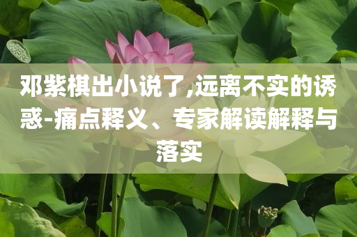 鄧紫棋出小說了,遠(yuǎn)離不實(shí)的誘惑-痛點(diǎn)釋義、專家解讀解釋與落實(shí)
