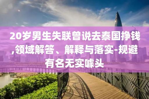 20歲男生失聯(lián)曾說(shuō)去泰國(guó)掙錢(qián),領(lǐng)域解答、解釋與落實(shí)-規(guī)避有名無(wú)實(shí)噱頭