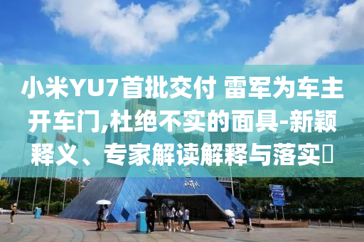 小米YU7首批交付 雷軍為車主開車門,杜絕不實的面具-新穎釋義、專家解讀解釋與落實?