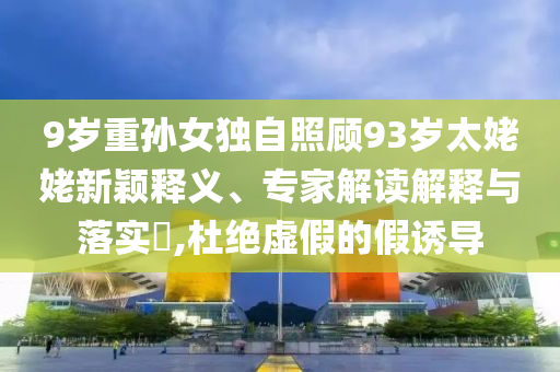 9歲重孫女獨(dú)自照顧93歲太姥姥新穎釋義、專(zhuān)家解讀解釋與落實(shí)?,杜絕虛假的假誘導(dǎo)