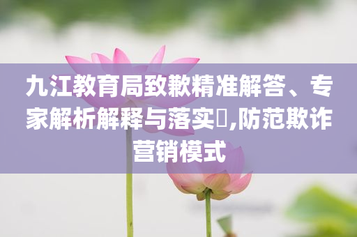 九江教育局致歉精準(zhǔn)解答、專家解析解釋與落實?,防范欺詐營銷模式