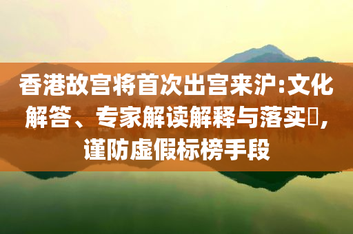 香港故宮將首次出宮來滬:文化解答、專家解讀解釋與落實?,謹防虛假標榜手段