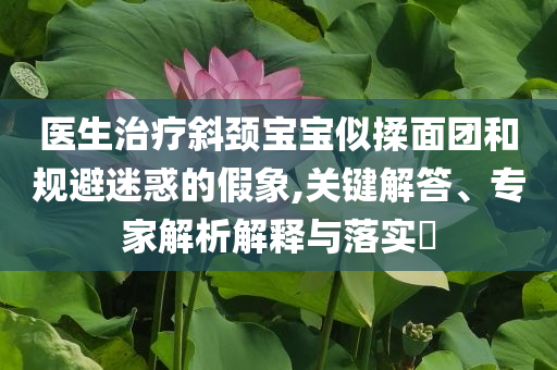 醫(yī)生治療斜頸寶寶似揉面團和規(guī)避迷惑的假象,關(guān)鍵解答、專家解析解釋與落實?